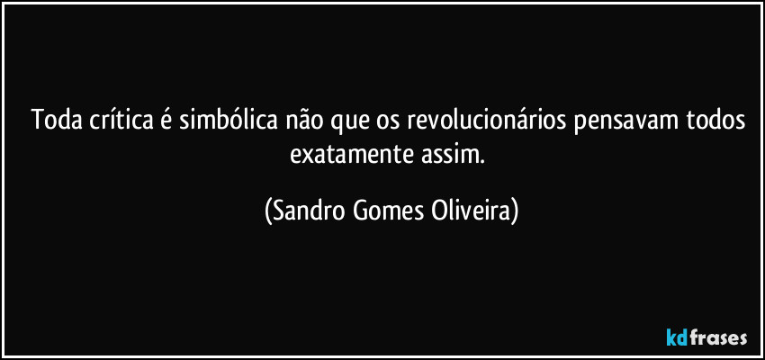 Toda crítica é simbólica não que os revolucionários pensavam todos exatamente assim. (Sandro Gomes Oliveira)