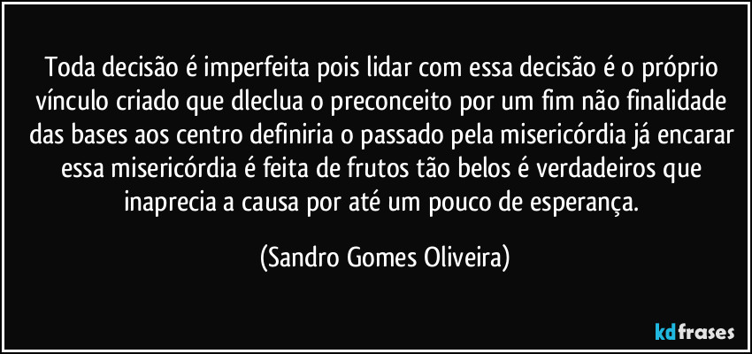 Toda decisão é imperfeita pois lidar com essa decisão é o próprio vínculo criado que dleclua o preconceito por um fim não finalidade das bases aos centro definiria o passado pela misericórdia já encarar essa misericórdia é feita de frutos tão belos é verdadeiros que inaprecia a causa por até um pouco de esperança. (Sandro Gomes Oliveira)