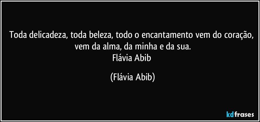 Toda delicadeza, toda beleza, todo o encantamento vem do coração, vem da alma, da minha e da sua.
Flávia Abib (Flávia Abib)