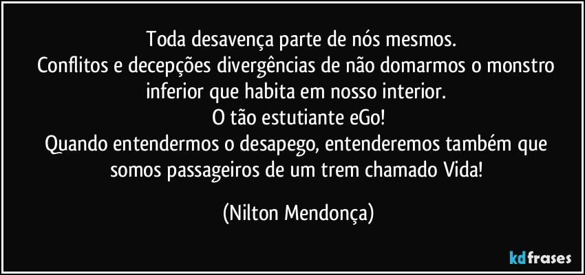 ⁠Toda desavença parte de nós mesmos.
Conflitos e decepções divergências de não domarmos o monstro inferior que habita em nosso interior. 
O tão estutiante eGo!
Quando entendermos o desapego, entenderemos também que somos passageiros de um trem chamado Vida! (Nilton Mendonça)