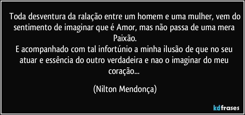 ⁠Toda desventura da ralação entre um homem e uma mulher, vem do sentimento de imaginar que é Amor, mas não passa de uma mera Paixão.
E acompanhado com tal infortúnio a minha ilusão de que no seu atuar e essência do outro verdadeira e nao o imaginar do meu coração... (Nilton Mendonça)