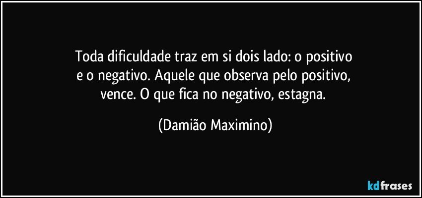 Toda dificuldade traz em si dois lado: o positivo 
e o negativo. Aquele que observa pelo positivo, 
vence. O que fica no negativo, estagna. (Damião Maximino)