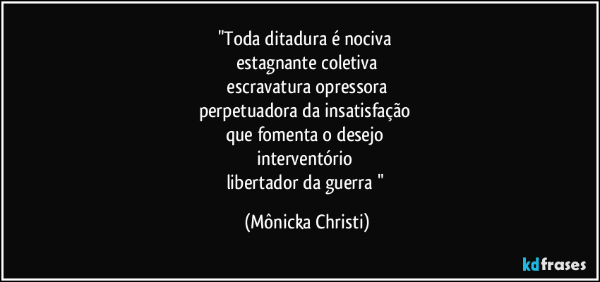 "Toda ditadura é nociva
estagnante coletiva
escravatura opressora
perpetuadora da insatisfação
que fomenta o desejo
interventório
libertador da guerra " (Mônicka Christi)
