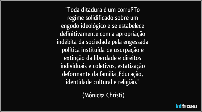 "Toda ditadura é um corruPTo 
regime solidificado sobre um 
engodo ideológico e se estabelece 
definitivamente com a apropriação 
indébita da sociedade pela engessada 
política instituída de usurpação e 
extinção da liberdade e direitos 
individuais e coletivos, estatização 
deformante da família ,Educação, 
identidade cultural e religião." (Mônicka Christi)