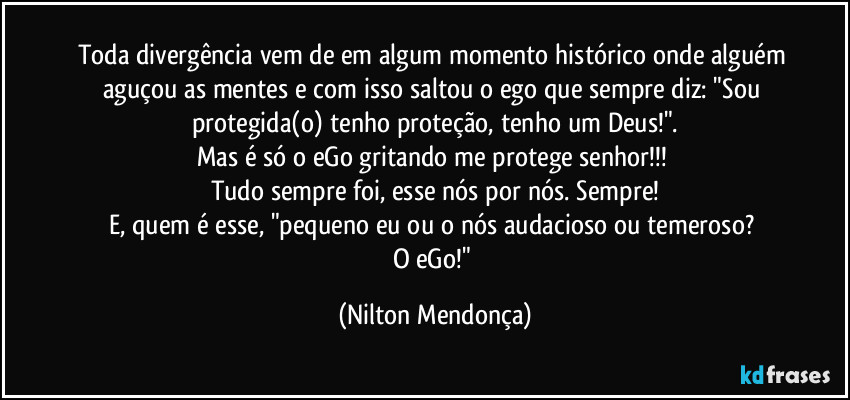 Toda divergência vem de em algum momento histórico onde alguém aguçou as mentes e com isso saltou o ego que sempre diz: "Sou protegida(o) tenho proteção, tenho um Deus!".
Mas é só o eGo gritando me protege senhor!!! 
Tudo sempre foi, esse nós por nós. Sempre!
E, quem é esse, "pequeno eu ou o nós audacioso ou temeroso? 
O eGo!" (Nilton Mendonça)