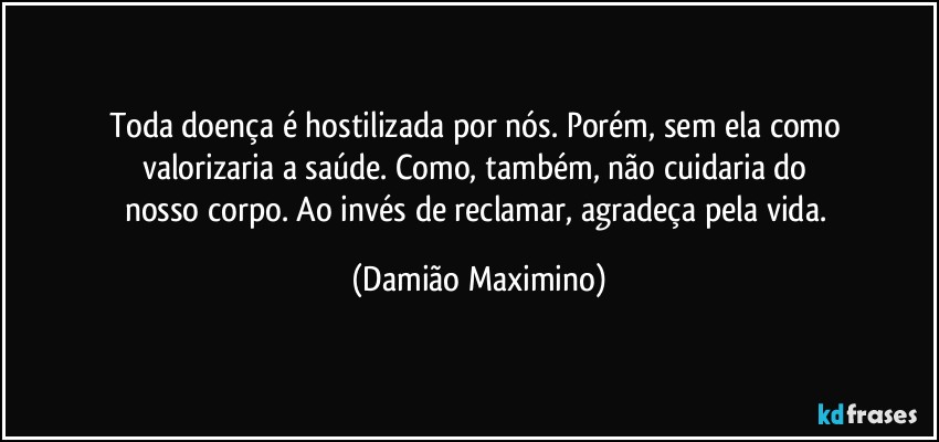 Toda doença é hostilizada por nós. Porém, sem ela como 
valorizaria a saúde. Como, também, não cuidaria do 
nosso corpo. Ao invés de reclamar, agradeça pela vida. (Damião Maximino)