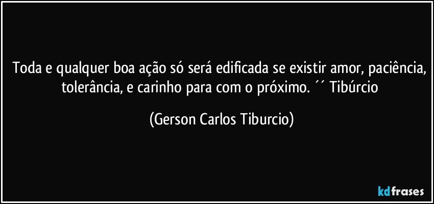 Toda e qualquer boa ação só será edificada se existir amor, paciência, tolerância, e carinho para com o próximo. ´´ Tibúrcio (Gerson Carlos Tiburcio)