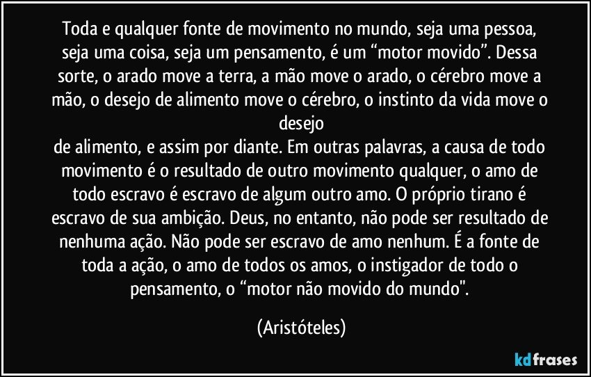 Toda e qualquer fonte de movimento no mundo, seja uma pessoa, seja uma coisa, seja um pensamento, é um “motor movido”. Dessa sorte, o arado move a terra, a mão move o arado, o cérebro move a mão, o desejo de alimento move o cérebro, o instinto da vida move o desejo
de alimento, e assim por diante. Em outras palavras, a causa de todo movimento é o resultado de outro movimento qualquer, o amo de todo escravo é escravo de algum outro amo. O próprio tirano é escravo de sua ambição. Deus, no entanto, não pode ser resultado de nenhuma ação. Não pode ser escravo de amo nenhum. É a fonte de toda a ação, o amo de todos os amos, o instigador de todo o pensamento, o “motor não movido do mundo". (Aristóteles)