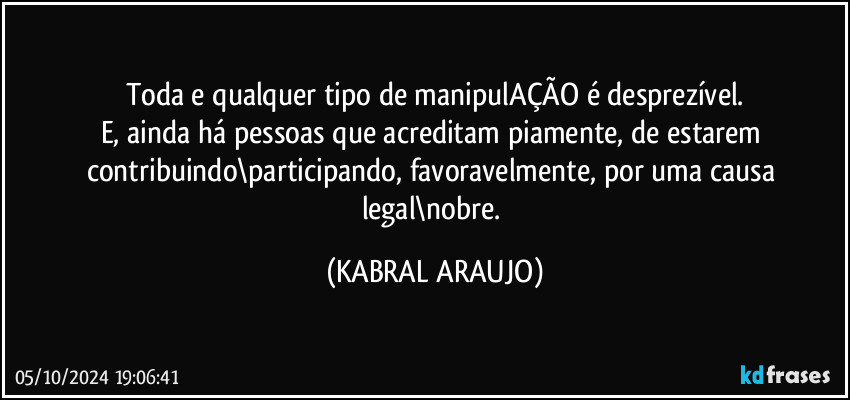 Toda e qualquer tipo de manipulAÇÃO é desprezível.
E, ainda há pessoas que acreditam piamente, de estarem contribuindo\participando, favoravelmente, por uma causa legal\nobre. (KABRAL ARAUJO)