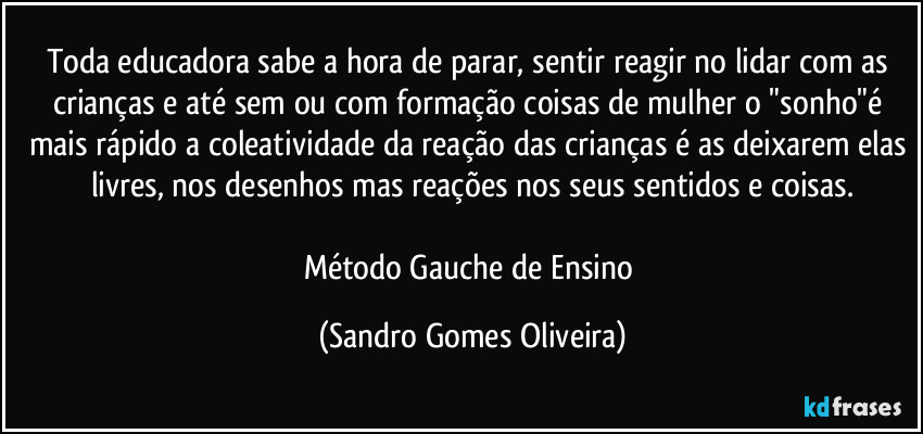 Toda educadora sabe a hora de parar, sentir reagir no lidar com as crianças e até sem ou com formação coisas de mulher o "sonho"é mais rápido a coleatividade da reação das crianças é as deixarem elas livres, nos desenhos mas reações nos seus sentidos e coisas.

Método Gauche de Ensino (Sandro Gomes Oliveira)