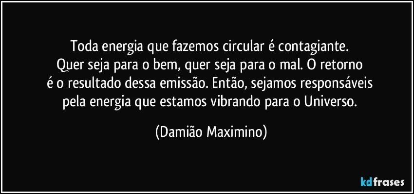 Toda energia que fazemos circular é contagiante. 
Quer seja para o bem, quer seja para o mal. O retorno 
é o resultado dessa emissão. Então, sejamos responsáveis 
pela energia que estamos vibrando para o Universo. (Damião Maximino)