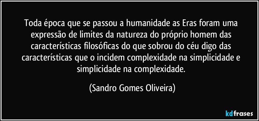 Toda época que se passou a humanidade as Eras foram uma expressão de limites da natureza do próprio homem das características filosóficas do que sobrou do céu digo das características que o incidem complexidade na simplicidade e simplicidade na complexidade. (Sandro Gomes Oliveira)