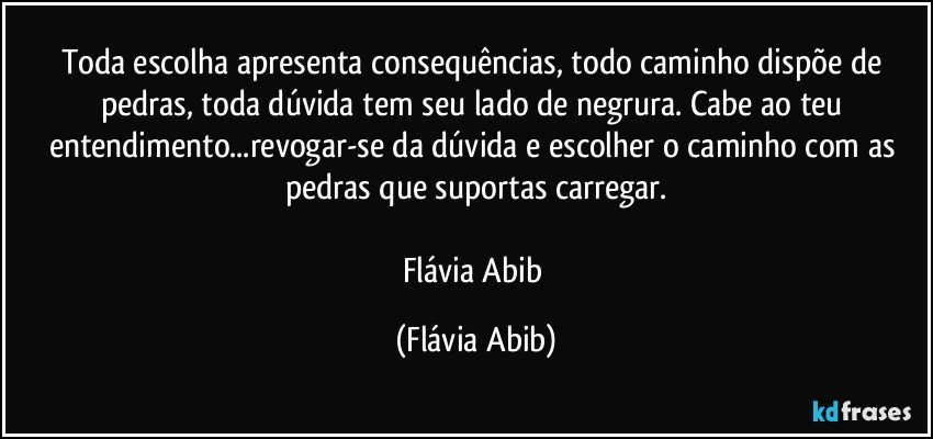 Toda escolha apresenta consequências, todo caminho dispõe de pedras, toda dúvida tem seu lado de negrura. Cabe ao teu entendimento...revogar-se da dúvida e escolher o caminho com as pedras que suportas carregar.

Flávia Abib (Flávia Abib)