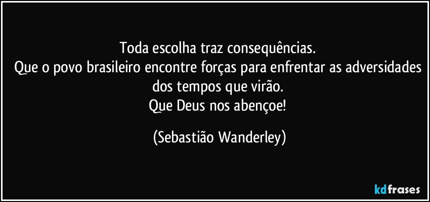 Toda escolha traz consequências. 
Que o povo brasileiro encontre forças para enfrentar as adversidades dos tempos que virão. 
Que Deus nos abençoe! (Sebastião Wanderley)