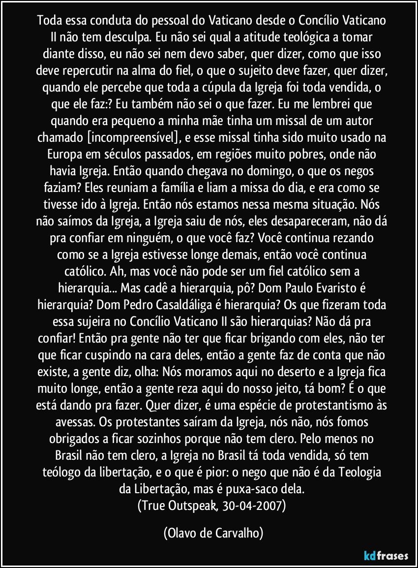 Toda essa conduta do pessoal do Vaticano desde o Concílio Vaticano II não tem desculpa. Eu não sei qual a atitude teológica a tomar diante disso, eu não sei nem devo saber, quer dizer, como que isso deve repercutir na alma do fiel, o que o sujeito deve fazer, quer dizer, quando ele percebe que toda a cúpula da Igreja foi toda vendida, o que ele faz:? Eu também não sei o que fazer. Eu me lembrei que quando era pequeno a minha mãe tinha um missal de um autor chamado [incompreensível], e esse missal tinha sido muito usado na Europa em séculos passados, em regiões muito pobres, onde não havia Igreja. Então quando chegava no domingo, o que os negos faziam? Eles reuniam a família e liam a missa do dia, e era como se tivesse ido à Igreja. Então nós estamos nessa mesma situação. Nós não saímos da Igreja, a Igreja saiu de nós, eles desapareceram, não dá pra confiar em ninguém, o que você faz? Você continua rezando como se a Igreja estivesse longe demais, então você continua católico. Ah, mas você não pode ser um fiel católico sem a hierarquia... Mas cadê a hierarquia, pô? Dom Paulo Evaristo é hierarquia? Dom Pedro Casaldáliga é hierarquia? Os que fizeram toda essa sujeira no Concílio Vaticano II são hierarquias? Não dá pra confiar! Então pra gente não ter que ficar brigando com eles, não ter que ficar cuspindo na cara deles, então a gente faz de conta que não existe, a gente diz, olha: Nós moramos aqui no deserto e a Igreja fica muito longe, então a gente reza aqui do nosso jeito, tá bom? É o que está dando pra fazer. Quer dizer, é uma espécie de protestantismo às avessas. Os protestantes saíram da Igreja, nós não, nós fomos obrigados a ficar sozinhos porque não tem clero. Pelo menos no Brasil não tem clero, a Igreja no Brasil tá toda vendida, só tem teólogo da libertação, e o que é pior: o nego que não é da Teologia da Libertação, mas é puxa-saco dela. 
(True Outspeak, 30-04-2007) (Olavo de Carvalho)