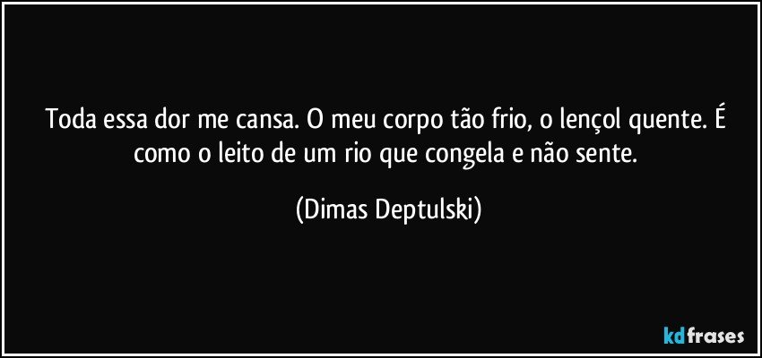 Toda essa dor me cansa. O meu corpo tão frio, o lençol quente. É como o leito de um rio que congela e não sente. (Dimas Deptulski)
