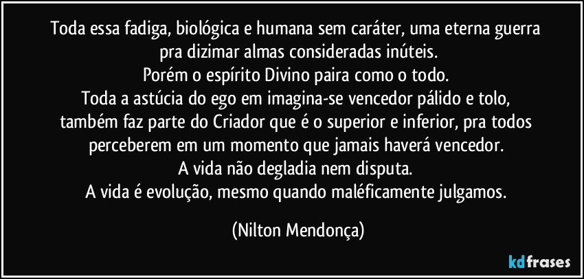 Toda essa fadiga, biológica e humana sem caráter, uma eterna guerra pra dizimar almas consideradas inúteis.
Porém o espírito Divino paira como o todo. 
Toda a astúcia do ego em imagina-se vencedor pálido e tolo, também faz parte do Criador que é o superior e inferior, pra todos perceberem em um momento que jamais haverá vencedor. 
A vida não degladia nem disputa. 
A vida é evolução, mesmo quando maléficamente julgamos. (Nilton Mendonça)