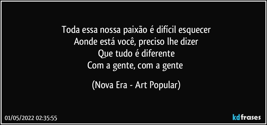 Toda essa nossa paixão é difícil esquecer
Aonde está você, preciso lhe dizer
Que tudo é diferente
Com a gente, com a gente (Nova Era - Art Popular)