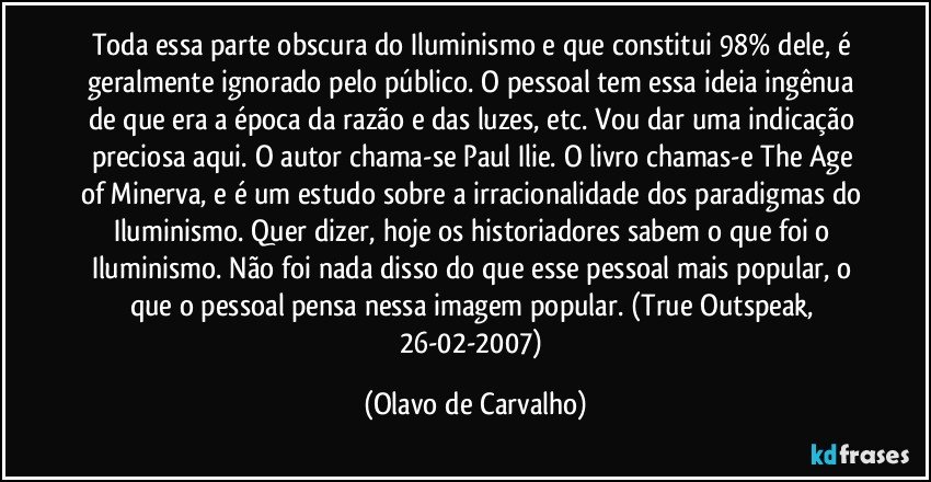 Toda essa parte obscura do Iluminismo e que constitui 98% dele, é geralmente ignorado pelo público. O pessoal tem essa ideia ingênua de que era a época da razão e das luzes, etc. Vou dar uma indicação preciosa aqui. O autor chama-se Paul Ilie. O livro chamas-e The Age of Minerva, e é um estudo sobre a irracionalidade dos paradigmas do Iluminismo. Quer dizer, hoje os historiadores sabem o que foi o Iluminismo. Não foi nada disso do que esse pessoal mais popular, o que o pessoal pensa nessa imagem popular. (True Outspeak, 26-02-2007) (Olavo de Carvalho)