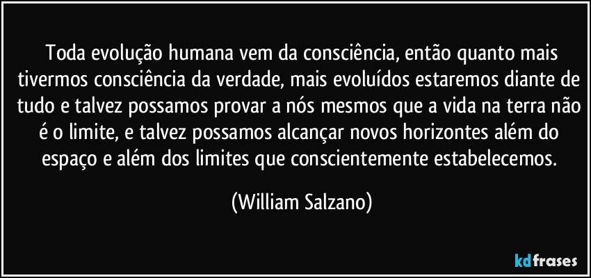 ⁠Toda evolução humana vem da consciência, então quanto mais tivermos consciência da verdade, mais evoluídos estaremos diante de tudo e talvez possamos provar a nós mesmos que a vida na terra não é o limite, e talvez possamos alcançar novos horizontes além do espaço e além dos limites que conscientemente estabelecemos. (William Salzano)