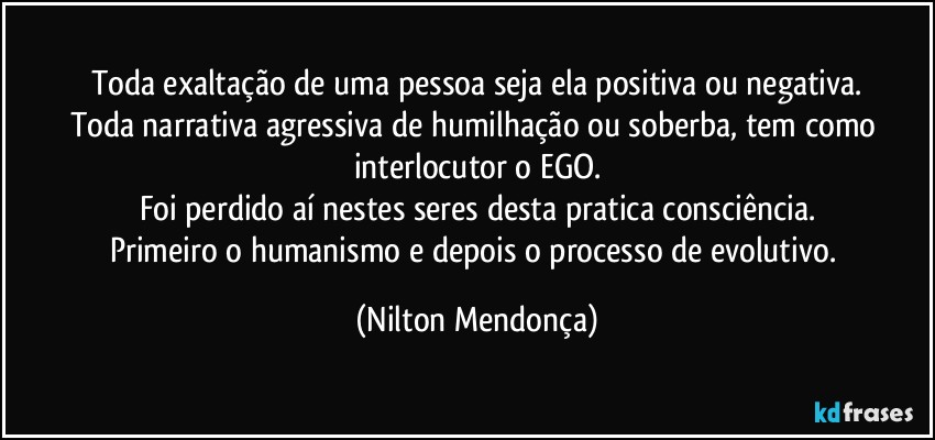 Toda exaltação de uma pessoa seja ela positiva ou negativa.
Toda narrativa agressiva de humilhação ou soberba, tem como interlocutor o EGO.
Foi perdido aí nestes seres desta pratica consciência.
Primeiro o humanismo e depois o processo de evolutivo. (Nilton Mendonça)