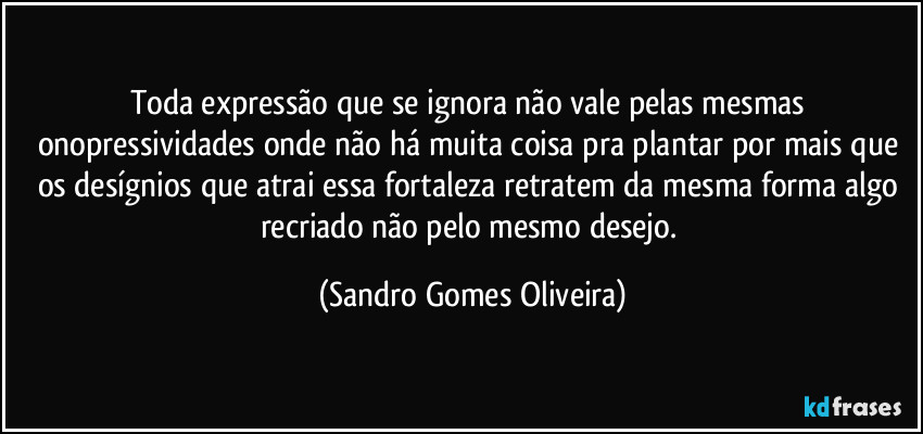 Toda expressão que se ignora não vale pelas mesmas onopressividades onde não há muita coisa pra plantar por mais que os desígnios que atrai essa fortaleza retratem da mesma forma algo recriado não pelo mesmo desejo. (Sandro Gomes Oliveira)