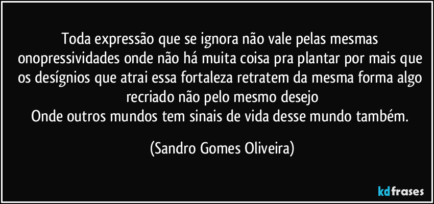 Toda expressão que se ignora não vale pelas mesmas onopressividades onde não há muita coisa pra plantar por mais que os desígnios que atrai essa fortaleza retratem da mesma forma algo recriado não pelo mesmo desejo
Onde outros mundos tem sinais de vida desse mundo também. (Sandro Gomes Oliveira)