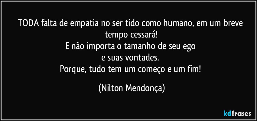 TODA falta de empatia no ser tido como humano, em um breve tempo cessará!
E não importa o tamanho de seu ego
e suas vontades.
Porque, tudo tem um começo e um fim! (Nilton Mendonça)