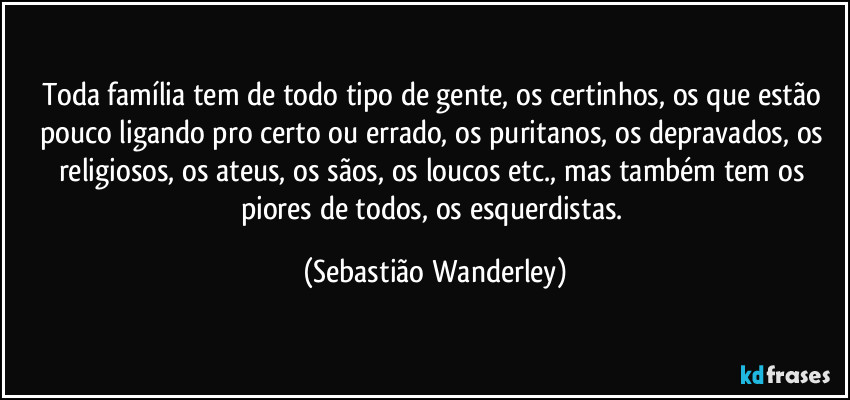 Toda família tem de todo tipo de gente, os certinhos, os que estão pouco ligando pro certo ou errado, os puritanos, os depravados, os religiosos, os ateus, os sãos, os loucos etc., mas também tem os piores de todos, os esquerdistas. (Sebastião Wanderley)