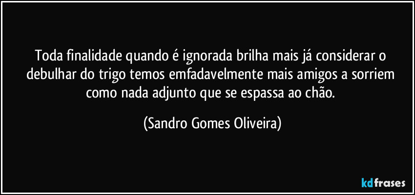 Toda finalidade quando é ignorada brilha mais já considerar o debulhar do trigo temos emfadavelmente mais amigos a sorriem como nada adjunto que se espassa ao chão. (Sandro Gomes Oliveira)