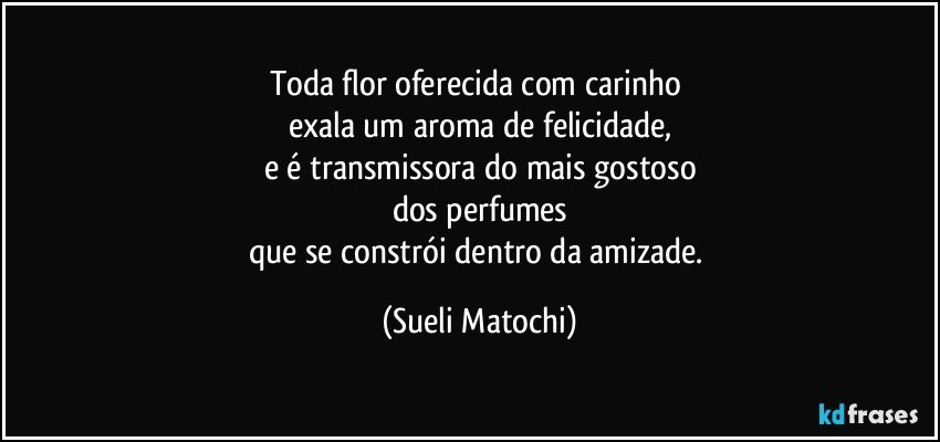 Toda flor oferecida com carinho 
exala um aroma de felicidade,
e é transmissora do mais gostoso
dos perfumes
que se constrói dentro da amizade. (Sueli Matochi)