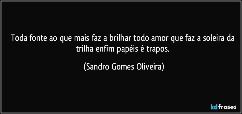 Toda fonte ao que mais faz a brilhar todo amor que faz a soleira da trilha enfim papéis é trapos. (Sandro Gomes Oliveira)