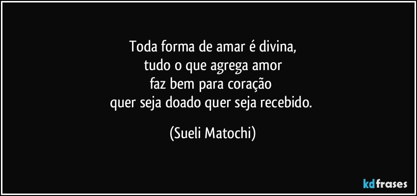 Toda forma de amar é divina,
tudo o que agrega amor
faz bem para coração 
quer seja doado quer seja recebido. (Sueli Matochi)