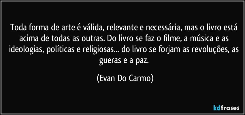 Toda forma de arte é válida, relevante e necessária, mas o livro está acima de todas as outras. Do livro se faz o filme, a música e as ideologias, políticas e religiosas... do livro se forjam as revoluções, as gueras e a paz. (Evan Do Carmo)