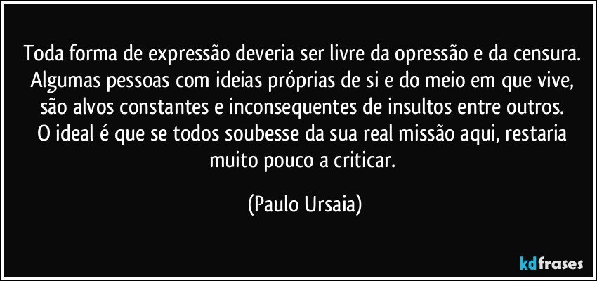 Toda forma de expressão deveria ser livre da opressão e da censura. 
Algumas pessoas com ideias próprias de si e do meio em que vive, são alvos constantes e inconsequentes de insultos entre outros. 
O ideal é que se todos soubesse da sua real missão aqui, restaria muito pouco a criticar. (Paulo Ursaia)