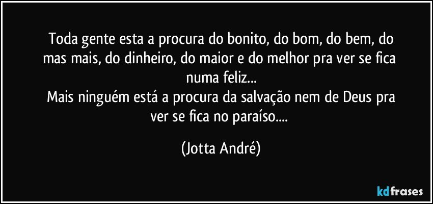 Toda gente esta a procura do bonito, do bom, do bem, do
mas/mais, do dinheiro,  do maior e do melhor pra ver se fica numa/feliz...
Mais ninguém está a procura da salvação nem de Deus pra
ver se fica no paraíso... (Jotta André)