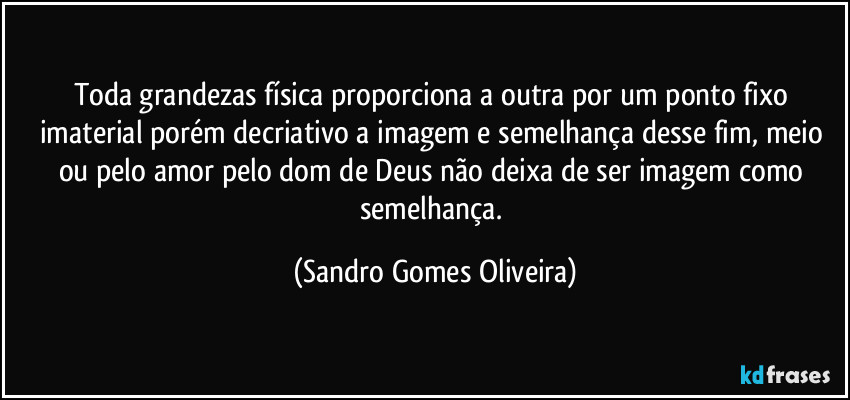 Toda grandezas física proporciona a outra por um ponto fixo imaterial porém decriativo a imagem e semelhança desse fim, meio ou pelo amor pelo dom de Deus não deixa de ser imagem como semelhança. (Sandro Gomes Oliveira)