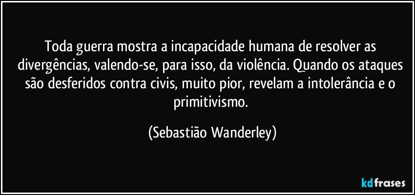 Toda guerra mostra a incapacidade humana de resolver as divergências, valendo-se, para isso, da violência. Quando os ataques são desferidos contra civis, muito pior, revelam a intolerância e o primitivismo. (Sebastião Wanderley)