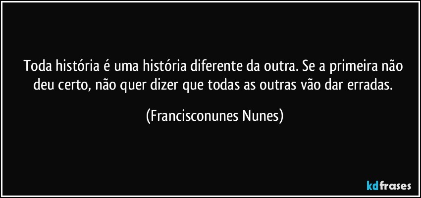 Toda história é uma história diferente da outra. Se a primeira não deu certo, não quer dizer que todas as outras vão dar erradas. (Francisconunes Nunes)