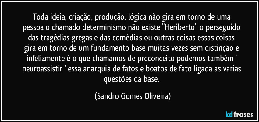 Toda ideia, criação, produção, lógica não gira em torno de uma pessoa o chamado determinismo não existe "Heriberto" o perseguido das tragédias gregas e das comédias ou outras coisas essas coisas gira em torno de um fundamento base muitas vezes sem distinção e infelizmente é o que chamamos de preconceito podemos também ' neuroassistir ' essa anarquia de fatos e boatos de fato ligada as varias questões da base. (Sandro Gomes Oliveira)