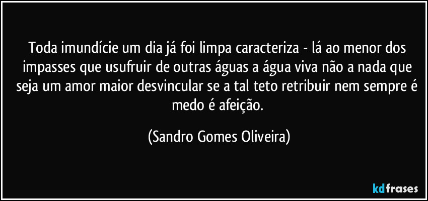 Toda imundície um dia já foi limpa caracteriza - lá  ao menor dos impasses que usufruir de outras águas a água viva não a nada que seja um amor maior desvincular se a tal teto retribuir nem sempre é medo é afeição. (Sandro Gomes Oliveira)