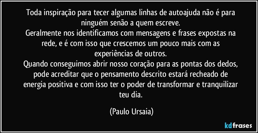 Toda inspiração para tecer algumas linhas de autoajuda não é para ninguém senão a quem escreve. 
Geralmente nos identificamos com mensagens e frases expostas na rede, e é com isso que crescemos um pouco mais com as experiências de outros. 
Quando conseguimos abrir nosso coração para as pontas dos dedos, pode acreditar que o pensamento descrito estará recheado de energia positiva e com isso ter o poder de transformar e tranquilizar teu dia. (Paulo Ursaia)