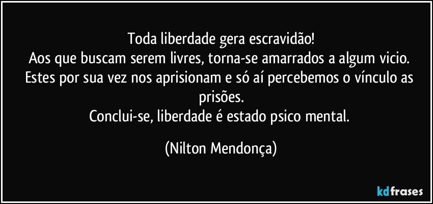 Toda liberdade gera escravidão!
Aos que buscam serem livres, torna-se  amarrados a algum vicio. 
Estes por sua vez nos  aprisionam e só aí percebemos o vínculo as prisões.
Conclui-se, liberdade é estado psico mental. (Nilton Mendonça)