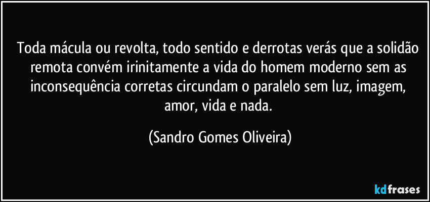 Toda mácula ou revolta, todo sentido e derrotas verás que a solidão remota convém irinitamente a vida do homem moderno sem as inconsequência corretas circundam o paralelo sem luz, imagem, amor, vida e nada. (Sandro Gomes Oliveira)