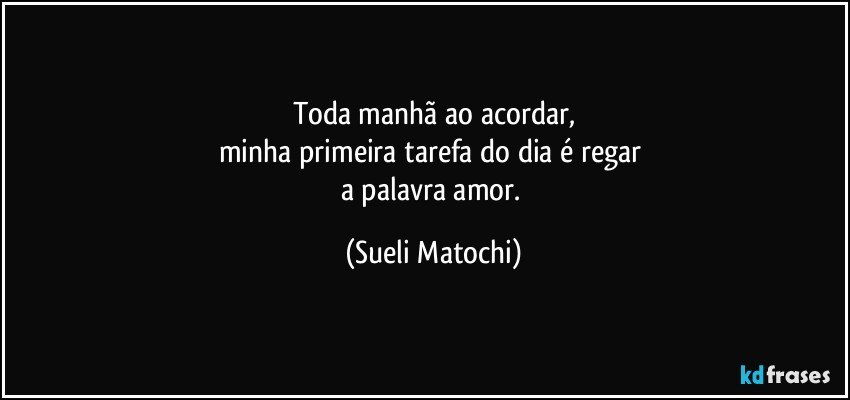 Toda manhã ao acordar,
minha primeira tarefa do dia é regar 
a palavra amor. (Sueli Matochi)