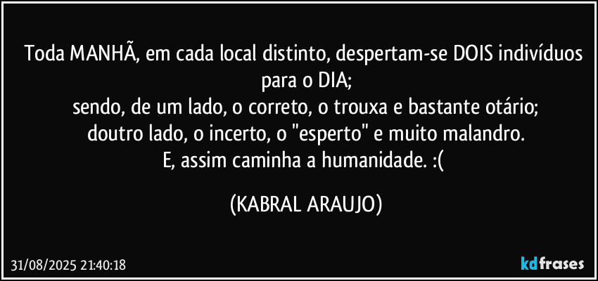 Toda MANHÃ, em cada local distinto, despertam-se DOIS indivíduos para o DIA;
sendo, de um lado, o correto, o trouxa e bastante otário;
doutro lado, o incerto, o "esperto" e muito malandro.
E, assim caminha a humanidade. :( (KABRAL ARAUJO)
