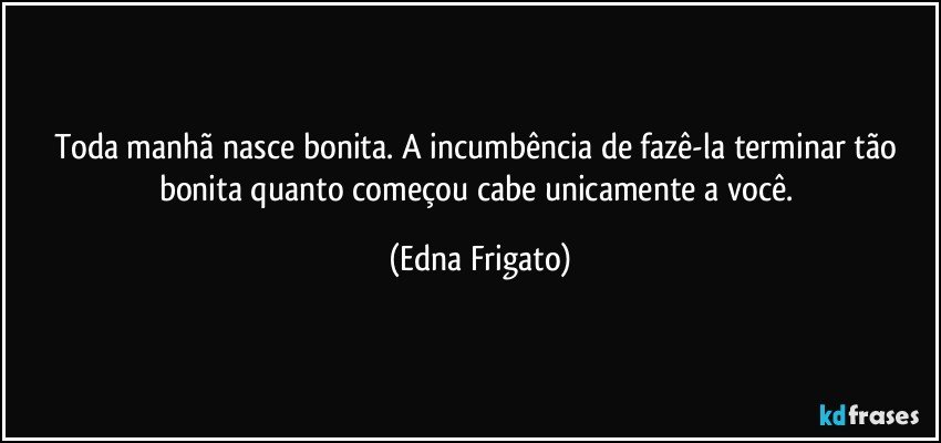 Toda manhã nasce bonita. A incumbência de fazê-la terminar tão bonita quanto começou cabe unicamente a você. (Edna Frigato)