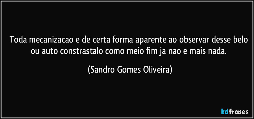 Toda mecanizacao e de certa forma aparente ao observar desse belo ou auto constrastalo como meio fim ja nao e mais nada. (Sandro Gomes Oliveira)