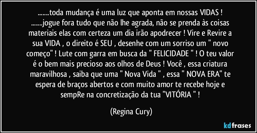 ...toda  mudança é uma luz  que aponta em nossas VIDAS ! ...jogue fora tudo que não lhe agrada, não se prenda às coisas materiais  elas com certeza um dia irão  apodrecer ! Vire e Revire a sua VIDA , o direito é SEU  ,  desenhe   com  um sorriso  um " novo começo"  ! Lute  com garra em busca da " FELICIDADE " ! O teu valor é o bem mais precioso aos olhos de Deus ! Você , essa criatura maravilhosa , saiba que  uma  " Nova Vida "  , essa  " NOVA ERA"   te espera de braços abertos  e com muito amor te recebe  hoje   e  sempRe  na concretização da  tua  "VITÓRIA " ! (Regina Cury)