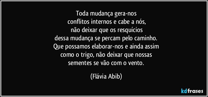 Toda mudança gera-nos
 conflitos internos e cabe a nós,
 não deixar que os resquícios
 dessa mudança se percam pelo caminho. 
Que possamos elaborar-nos e ainda assim
como o trigo, não deixar que nossas
 sementes se vão com o vento. (Flávia Abib)